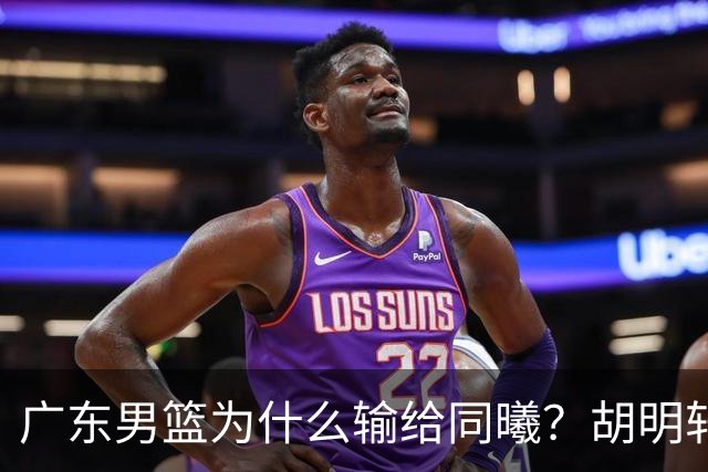 广东男篮为什么输给同曦？胡明轩毫不客气说出原因，说得很实在