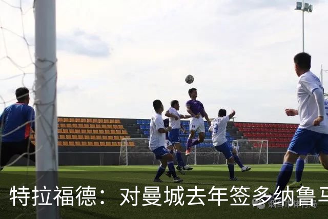 特拉福德：对曼城去年签多纳鲁马感到意外，目标成为英格兰一门