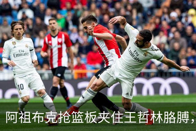 阿祖布克抢篮板夹住王哲林胳膊，古德温上前推搡阿祖被吹技犯