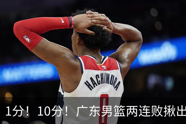 1分！10分！广东男篮两连败揪出3大“水货”，国产伦纳德恐难回巅峰