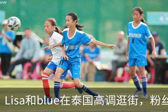 Lisa和blue在泰国高调逛街，粉丝彻底洗不动了，昨天双方见了家长